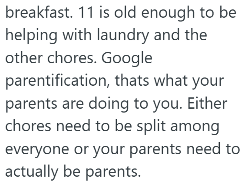 breakfast. 11 is old enough to be helping with laundry and the other chores. Google parentification, thats what your parents are doing to you. Either chores need to be split among everyone or your parents need to actually be parents.