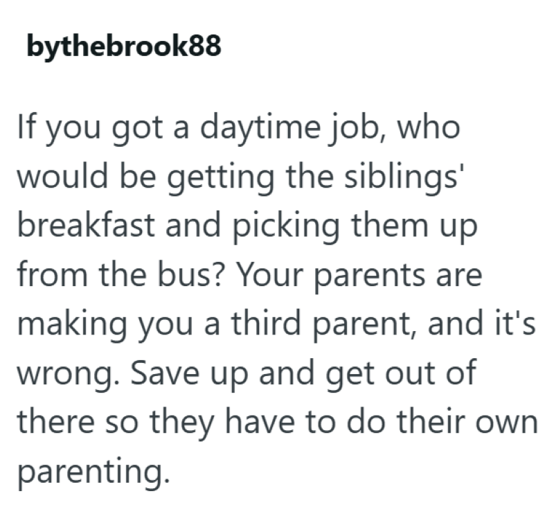 bythebrook88 If you got a daytime job, who would be getting the siblings' breakfast and picking them up from the bus? Your parents are making you a third parent, and it's wrong. Save up and get out of there so they have to do their own parenting.