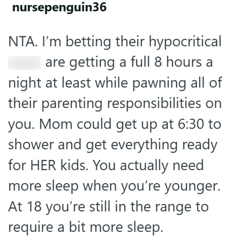 nursepenguin36 NTA. I'm betting their hypocritical are getting a full 8 hours a night at least while pawning all of their parenting responsibilities on you. Mom could get up at 6:30 to shower and get everything ready for HER kids. You actually need more sleep when you're younger. At 18 you're still in the range to require a bit more sleep.