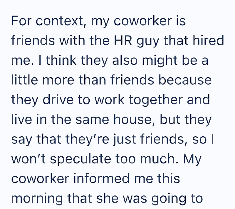 For context, my coworker is friends with the HR guy that hired me. I think they also might be a little more than friends because they drive to work together and live in the same house, but they say that they're just friends, so I won't speculate too much. My coworker informed me this morning that she was going to