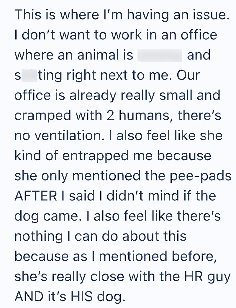 This is where I'm having an issue. I don't want to work in an office where an animal is and sting right next to me. Our office is already really small and cramped with 2 humans, there's no ventilation. I also feel like she kind of entrapped me because she only mentioned the pee-pads AFTER I said I didn't mind if the dog came. I also feel like there's nothing I can do about this because as I mentioned before, she's really close with the HR guy AND it's HIS dog.