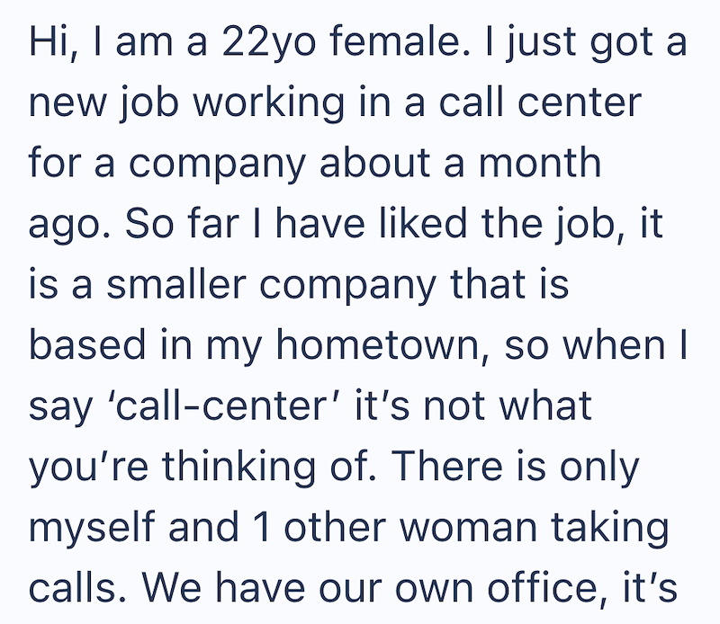 Hi, I am a 22yo female. I just got a new job working in a call center for a company about a month ago. So far I have liked the job, it is a smaller company that is based in my hometown, so when I say 'call-center' it's not what you're thinking of. There is only myself and 1 other woman taking calls. We have our own office, it's