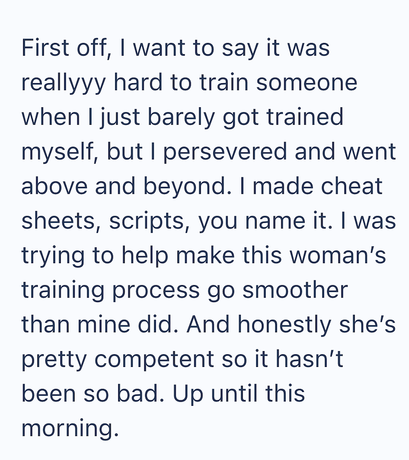First off, I want to say it was reallyyy hard to train someone when I just barely got trained myself, but I persevered and went above and beyond. I made cheat sheets, scripts, you name it. I was trying to help make this woman's training process go smoother than mine did. And honestly she's pretty competent so it hasn't been so bad. Up until this morning.