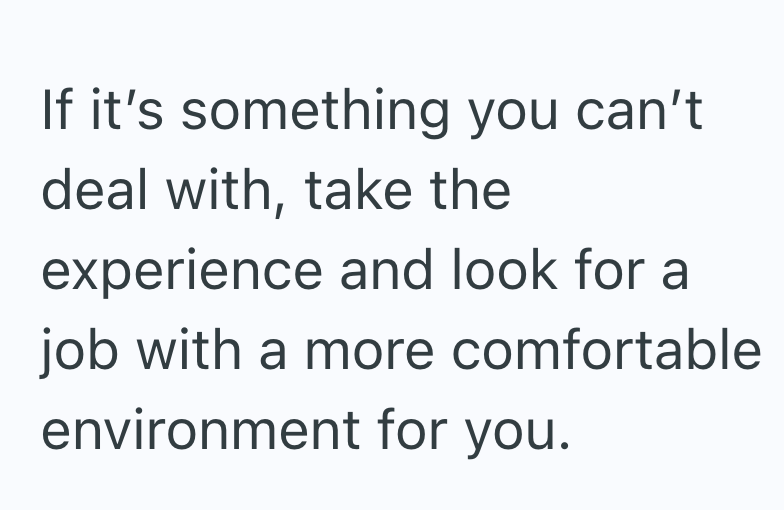 If it's something you can't deal with, take the experience and look for a job with a more comfortable environment for you.