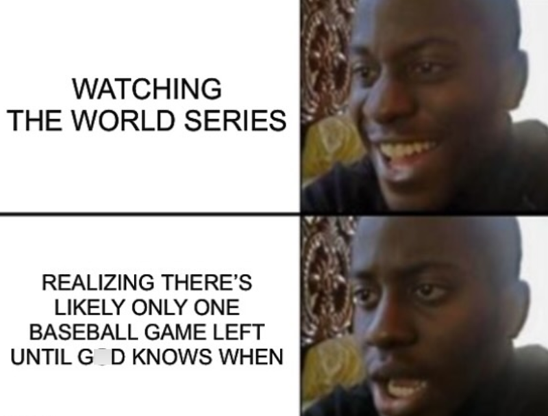 WATCHING THE WORLD SERIES REALIZING THERE'S LIKELY ONLY ONE BASEBALL GAME LEFT UNTIL GOD KNOWS WHEN