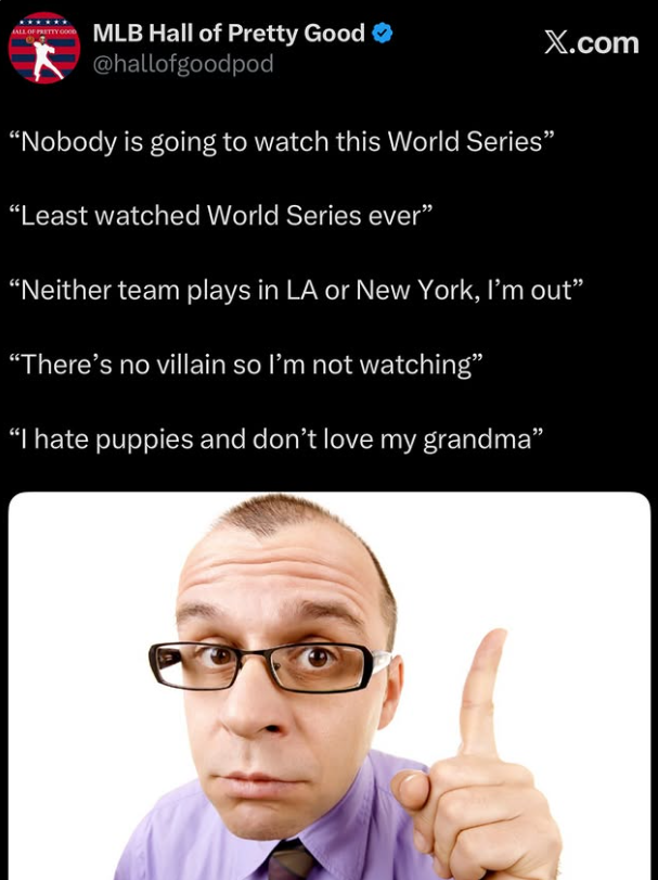 MLB Hall of Pretty Good @hallofgoodpod "Nobody is going to watch this World Series' "Least watched World Series ever" X.com "Neither team plays in LA or New York, I'm out" "There's no villain so I'm not watching" "I hate puppies and don't love my grandma"