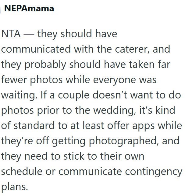 NEPAmama NTA they should have communicated with the caterer, and they probably should have taken far fewer photos while everyone was waiting. If a couple doesn't want to do photos prior to the wedding, it's kind of standard to at least offer apps while they're off getting photographed, and they need to stick to their own schedule or communicate contingency plans.