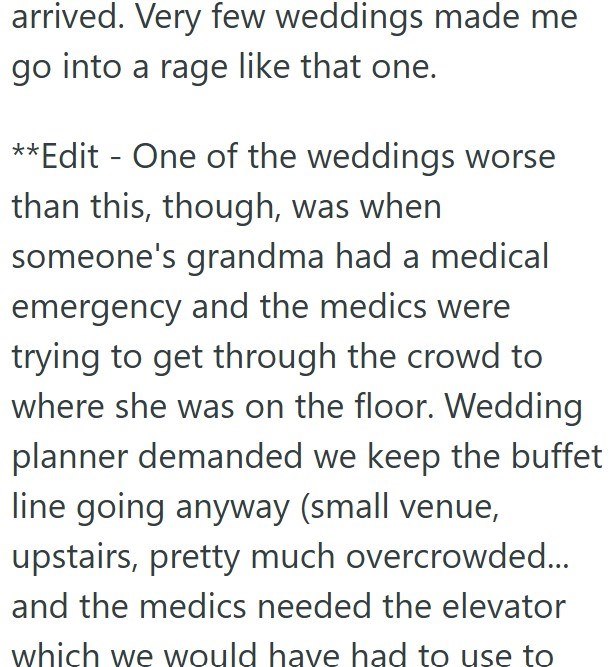 arrived. Very few weddings made me go into a rage like that one. **Edit - One of the weddings worse than this, though, was when someone's grandma had a medical emergency and the medics were trying to get through the crowd to where she was on the floor. Wedding planner demanded we keep the buffet line going anyway (small venue, upstairs, pretty much overcrowded... and the medics needed the elevator which we would have had to use to