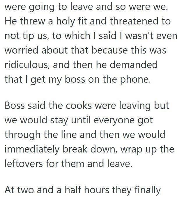 were going to leave and so were we. He threw a holy fit and threatened to not tip us, to which I said I wasn't even worried about that because this was ridiculous, and then he demanded that I get my boss on the phone. Boss said the cooks were leaving but we would stay until everyone got through the line and then we would immediately break down, wrap up the leftovers for them and leave. At two and a half hours they finally
