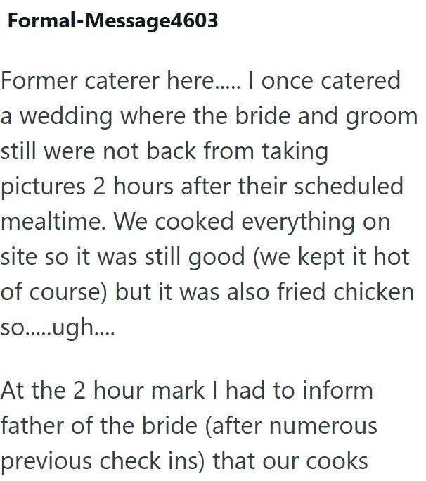 Formal-Message4603 Former caterer here..... I once catered a wedding where the bride and groom still were not back from taking pictures 2 hours after their scheduled mealtime. We cooked everything on site so it was still good (we kept it hot of course) but it was also fried chicken so......ugh.... At the 2 hour mark I had to inform father of the bride (after numerous previous check ins) that our cooks
