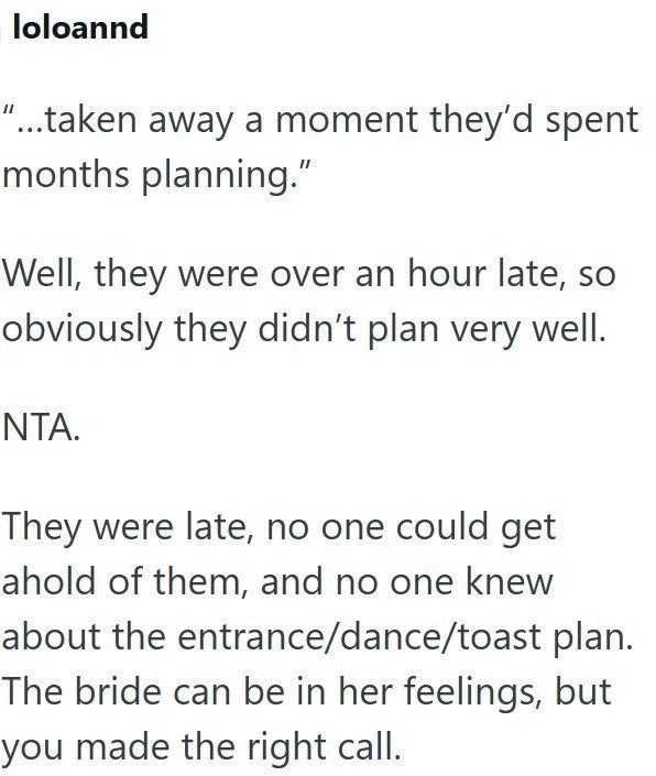 loloannd "...taken away a moment they'd spent months planning." Well, they were over an hour late, so obviously they didn't plan very well. NTA. They were late, no one could get ahold of them, and no one knew about the entrance/dance/toast plan. The bride can be in her feelings, but you made the right call.