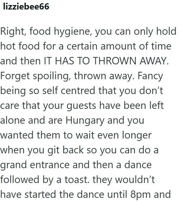 lizziebee66 Right, food hygiene, you can only hold hot food for a certain amount of time and then IT HAS TO THROWN AWAY. Forget spoiling, thrown away. Fancy being so self centred that you don't care that your guests have been left alone and are Hungary and you wanted them to wait even longer when you git back so you can do a grand entrance and then a dance followed by a toast. they wouldn't have started the dance until 8pm and