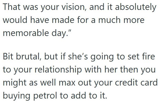 That was your vision, and it absolutely would have made for a much more memorable day.” Bit brutal, but if she's going to set fire to your relationship with her then you might as well max out your credit card buying petrol to add to it.