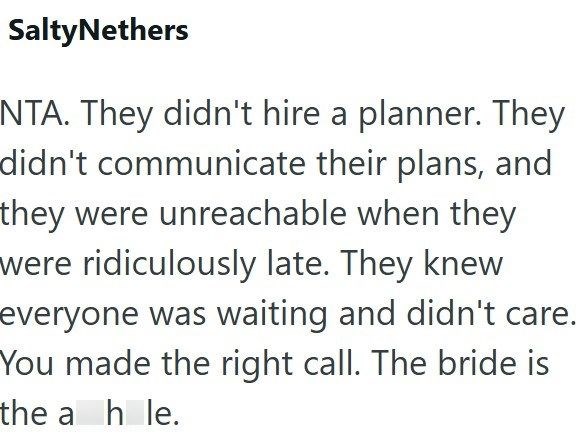 SaltyNethers NTA. They didn't hire a planner. They didn't communicate their plans, and they were unreachable when they were ridiculously late. They knew everyone was waiting and didn't care. You made the right call. The bride is the a hole.