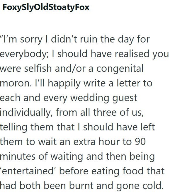 FoxySlyOldStoatyFox "I'm sorry I didn't ruin the day for everybody; I should have realised you were selfish and/or a congenital moron. I'll happily write a letter to each and every wedding guest individually, from all three of us, telling them that I should have left them to wait an extra hour to 90 minutes of waiting and then being 'entertained' before eating food that had both been burnt and gone cold.