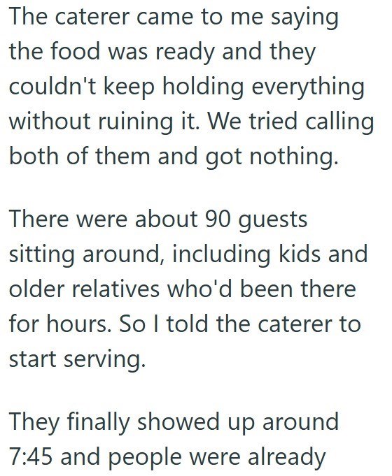 The caterer came to me saying the food was ready and they couldn't keep holding everything without ruining it. We tried calling both of them and got nothing. There were about 90 guests sitting around, including kids and older relatives who'd been there for hours. So I told the caterer to start serving. They finally showed up around 7:45 and people were already