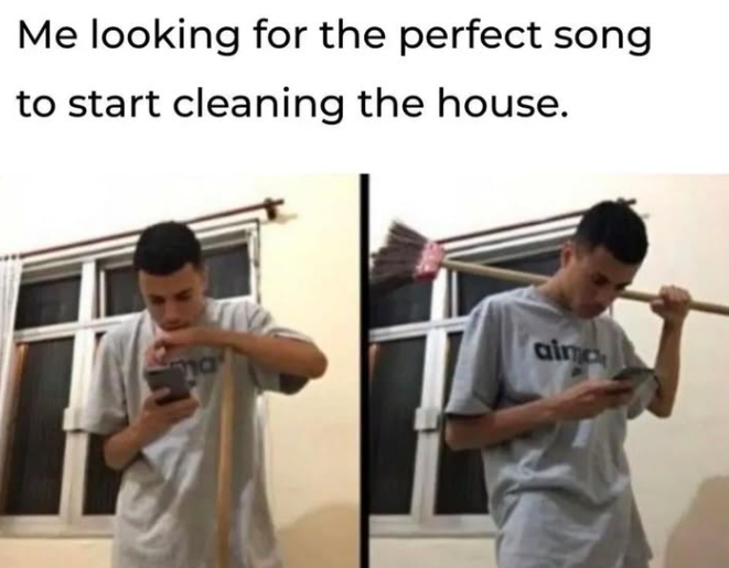 Me looking for the perfect song to start cleaning the house. aima