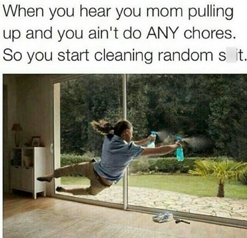When you hear you mom pulling up and you ain't do ANY chores. So you start cleaning random s it.