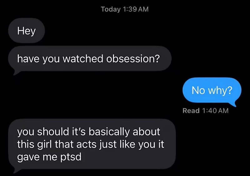 Today 1:39 AM Hey have you watched obsession? No why? you should it's basically about this girl that acts just like you it gave me ptsd Read 1:40 AM