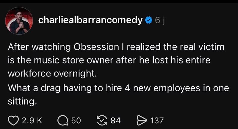 charliealbarrancomedy 6j After watching Obsession I realized the real victim is the music store owner after he lost his entire workforce overnight. What a drag having to hire 4 new employees in one sitting. 2.9 K Q 50 84 ✈ 137