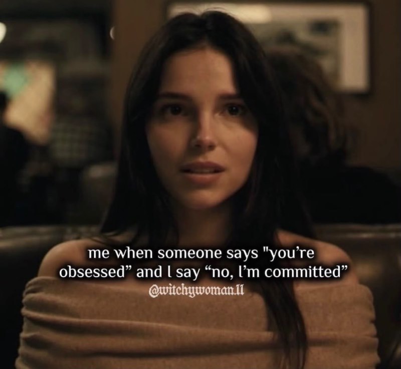 me when someone says "you're obsessed" and I say "no, I'm committed" @witchywoman.ll