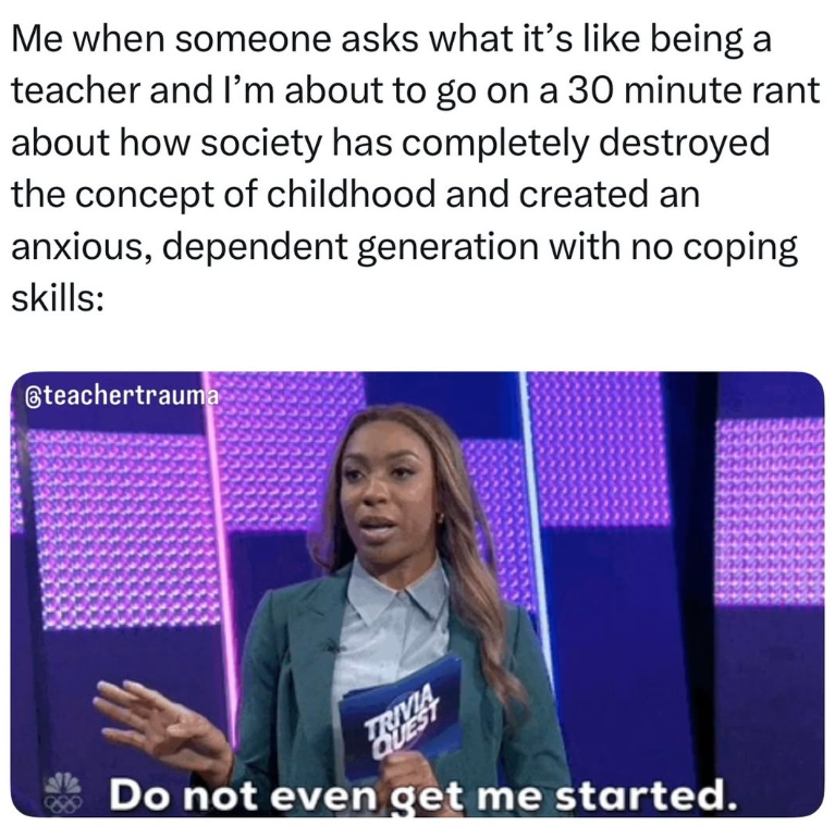 Me when someone asks what it's like being a teacher and I'm about to go on a 30 minute rant about how society has completely destroyed the concept of childhood and created an anxious, dependent generation with no coping skills: teachertrauma TRIVIA QUEST Do not even get me started.