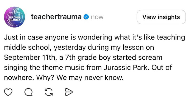 TEACHER TRAUMA teachertrauma ❤ now View insights Just in case anyone is wondering what it's like teaching middle school, yesterday during my lesson on September 11th, a 7th grade boy started scream singing the theme music from Jurassic Park. Out of nowhere. Why? We may never know. Q G Ө
