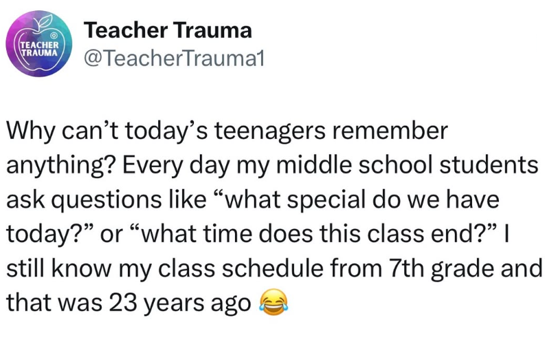 TEACHER TRAUMA Teacher Trauma @TeacherTrauma1 Why can't today's teenagers remember anything? Every day my middle school students ask questions like "what special do we have today?" or "what time does this class end?" I still know my class schedule from 7th grade and that was 23 years ago