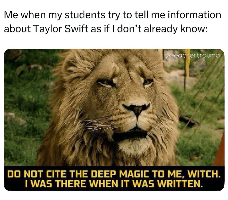 Me when my students try to tell me information about Taylor Swift as if I don't already know: @teachertrauma DO NOT CITE THE DEEP MAGIC TO ME, WITCH. I WAS THERE WHEN IT WAS WRITTEN.