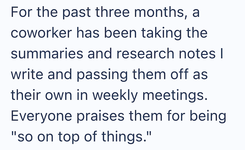 For the past three months, a coworker has been taking the summaries and research notes I write and passing them off as their own in weekly meetings. Everyone praises them for being "so on top of things."