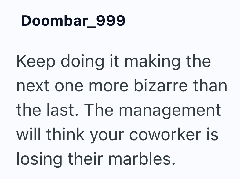 Doombar_999 Keep doing it making the next one more bizarre than the last. The management will think your coworker is losing their marbles.