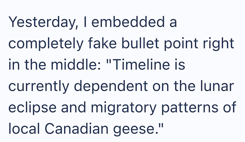 Yesterday, I embedded a completely fake bullet point right in the middle: "Timeline is currently dependent on the lunar eclipse and migratory patterns of local Canadian geese."