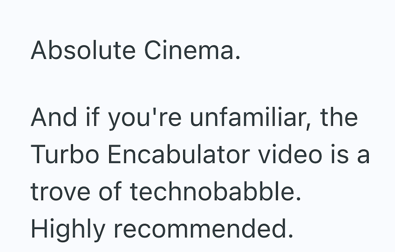 Absolute Cinema. And if you're unfamiliar, the Turbo Encabulator video is a trove of technobabble. Highly recommended.
