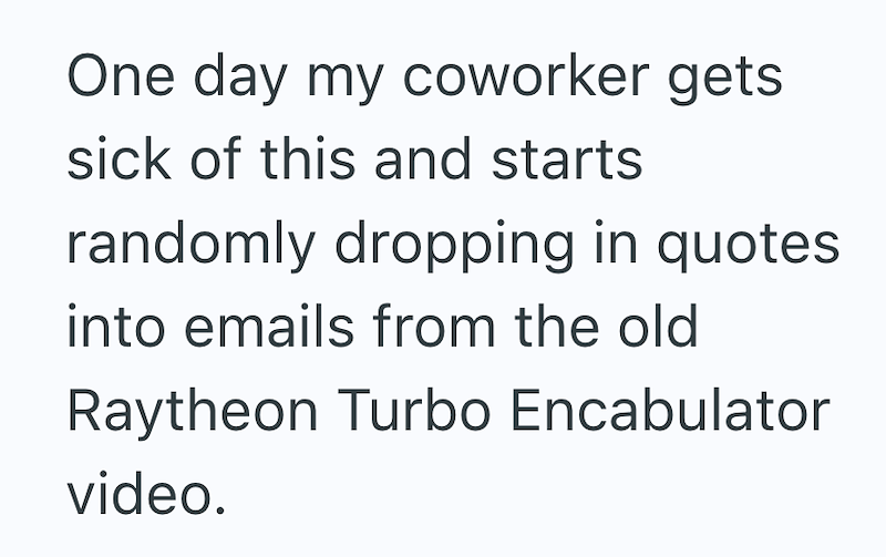 One day my coworker gets sick of this and starts randomly dropping in quotes. into emails from the old Raytheon Turbo Encabulator video.