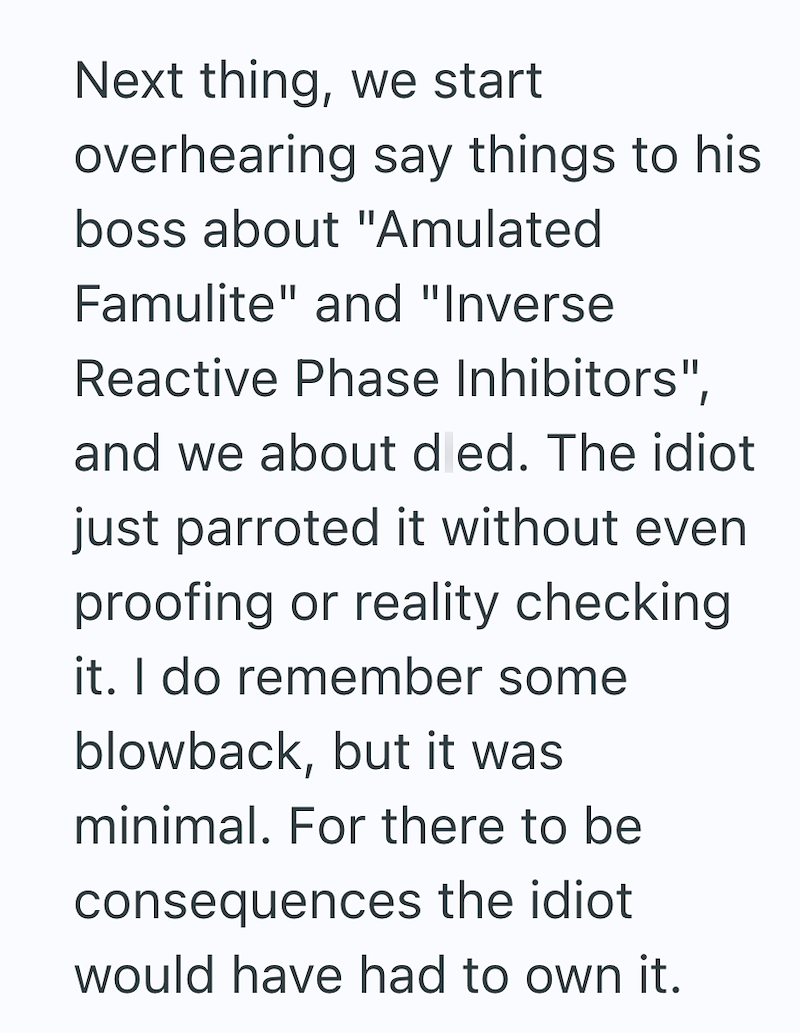 Next thing, we start overhearing say things to his boss about "Amulated Famulite" and "Inverse Reactive Phase Inhibitors", and we about d ed. The idiot just parroted it without even proofing or reality checking it. I do remember some blowback, but it was minimal. For there to be consequences the idiot would have had to own it.