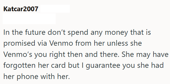 Katcar2007 In the future don't spend any money that is promised via Venmo from her unless she Venmo's you right then and there. She may have forgotten her card but I guarantee you she had her phone with her.