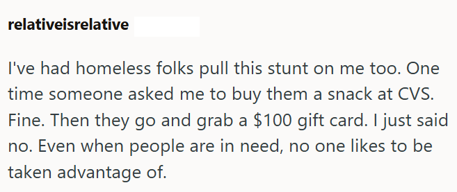 relativeisrelative I've had homeless folks pull this stunt on me too. One time someone asked me to buy them a snack at CVS. Fine. Then they go and grab a $100 gift card. I just said no. Even when people are in need, no one likes to be taken advantage of.