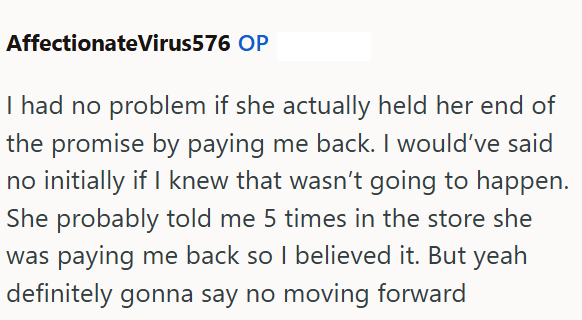Affectionate Virus576 OP I had no problem if she actually held her end of the promise by paying me back. I would've said no initially if I knew that wasn't going to happen. She probably told me 5 times in the store she was paying me back so I believed it. But yeah definitely gonna say no moving forward