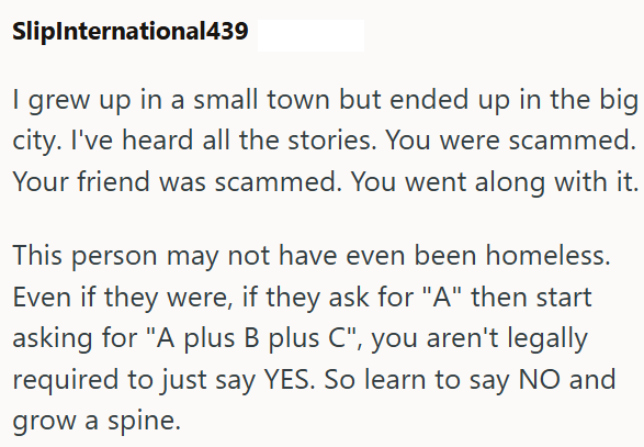 SlipInternational439 I grew up in a small town but ended up in the big city. I've heard all the stories. You were scammed. Your friend was scammed. You went along with it. This person may not have even been homeless. Even if they were, if they ask for "A" then start asking for "A plus B plus C", you aren't legally required to just say YES. So learn to say NO and grow a spine.