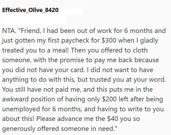 Effective_Olive_8420 NTA. "Friend, I had been out of work for 6 months and just gotten my first paycheck for $300 when I gladly treated you to a meal! Then you offered to cloth someone, with the promise to pay me back because you did not have your card. I did not want to have anything to do with this, but trusted you at your word. You still have not paid me, and this puts me in the awkward position of having only $200 left after being unemployed for 6 months, and having to write to you about thi