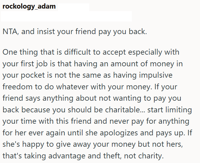 rockology_adam NTA, and insist your friend pay you back. One thing that is difficult to accept especially with your first job is that having an amount of money in your pocket is not the same as having impulsive freedom to do whatever with your money. If your friend says anything about not wanting to pay you back because you should be charitable... start limiting your time with this friend and never pay for anything for her ever again until she apologizes and pays up. If she's happy to give away