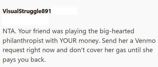 VisualStruggle891 NTA. Your friend was playing the big-hearted philanthropist with YOUR money. Send her a Venmo request right now and don't cover her gas until she pays you back.