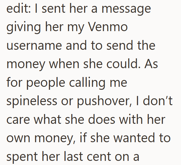 edit: I sent her a message giving her my Venmo username and to send the money when she could. As for people calling me spineless or pushover, I don't care what she does with her own money, if she wanted to spent her last cent on a