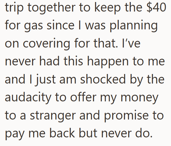 trip together to keep the $40 for gas since I was planning on covering for that. I've never had this happen to me and I just am shocked by the audacity to offer my money to a stranger and promise to pay me back but never do.