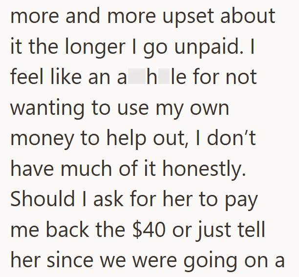 more and more upset about it the longer I go unpaid. I feel like an a hole for not wanting to use my own money to help out, I don't have much of it honestly. Should I ask for her to pay me back the $40 or just tell her since we were going on a