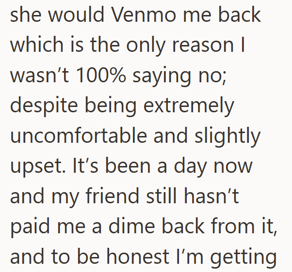 she would Venmo me back which is the only reason I wasn't 100% saying no; despite being extremely uncomfortable and slightly upset. It's been a day now and my friend still hasn't paid me a dime back from it, and to be honest I'm getting
