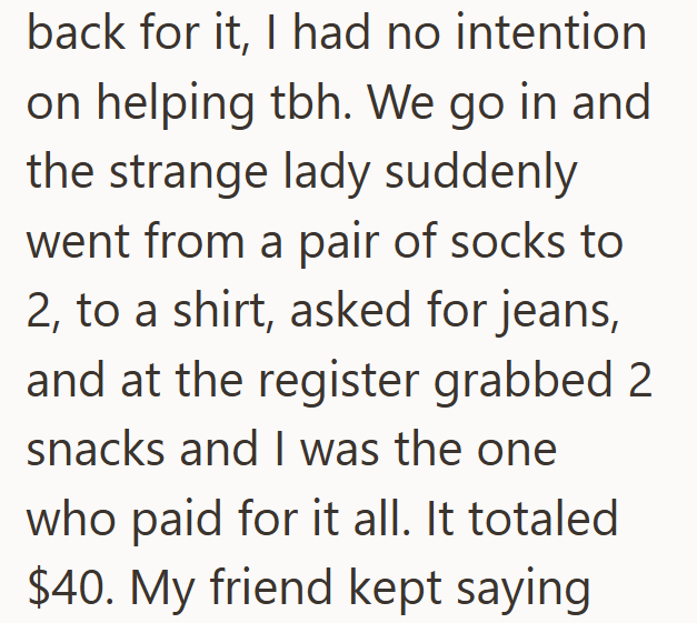 back for it, I had no intention on helping tbh. We go in and the strange lady suddenly went from a pair of socks to 2, to a shirt, asked for jeans, and at the register grabbed 2 snacks and I was the one who paid for it all. It totaled $40. My friend kept saying