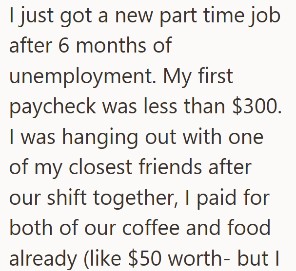 I just got a new part time job after 6 months of unemployment. My first paycheck was less than $300. I was hanging out with one of my closest friends after our shift together, I paid for both of our coffee and food already (like $50 worth- but I