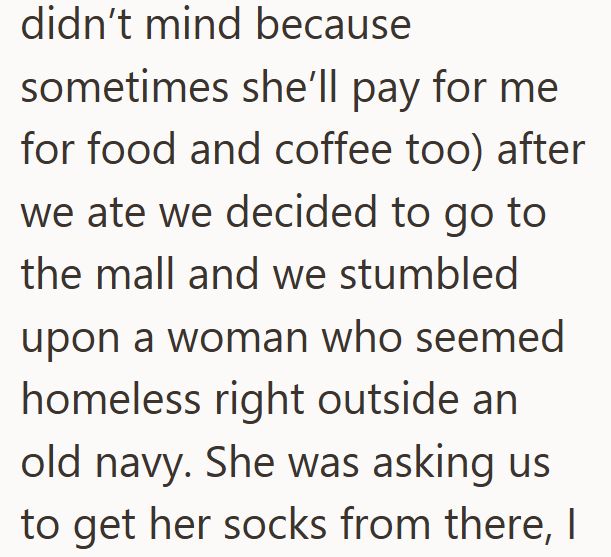 didn't mind because sometimes she'll pay for me for food and coffee too) after we ate we decided to go to the mall and we stumbled upon a woman who seemed homeless right outside an old navy. She was asking us to get her socks from there, I