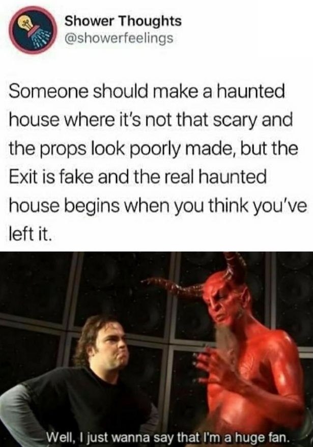 Shower Thoughts @showerfeelings Someone should make a haunted house where it's not that scary and the props look poorly made, but the Exit is fake and the real haunted house begins when you think you've left it. Well, I just wanna say that I'm a huge fan.